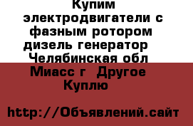 Купим электродвигатели с фазным ротором, дизель-генератор. - Челябинская обл., Миасс г. Другое » Куплю   